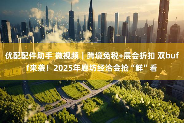 优配配件助手 微视频｜跨境免税+展会折扣 双buff来袭！2025年廊坊经洽会抢“鲜”看