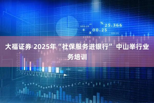 大福证券 2025年“社保服务进银行” 中山举行业务培训