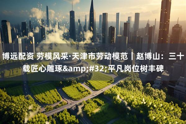 博远配资 劳模风采·天津市劳动模范｜赵博山：三十载匠心雕琢 平凡岗位树丰碑