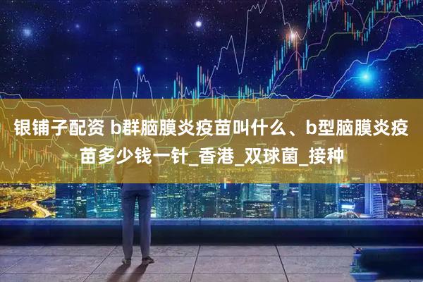 银铺子配资 b群脑膜炎疫苗叫什么、b型脑膜炎疫苗多少钱一针_香港_双球菌_接种