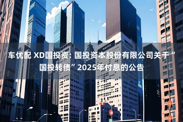 车优配 XD国投资: 国投资本股份有限公司关于“国投转债”2025年付息的公告
