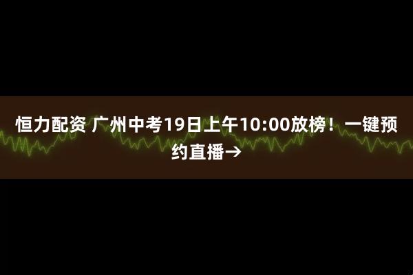 恒力配资 广州中考19日上午10:00放榜！一键预约直播→