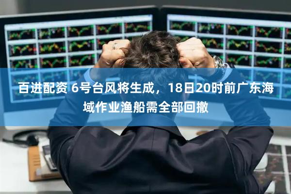 百进配资 6号台风将生成，18日20时前广东海域作业渔船需全部回撤
