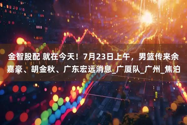 金智股配 就在今天！7月23日上午，男篮传来余嘉豪、胡金秋、广东宏远消息_广厦队_广州_焦泊