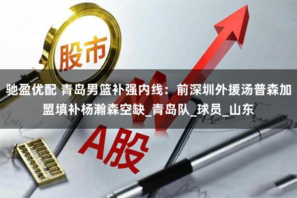 驰盈优配 青岛男篮补强内线：前深圳外援汤普森加盟填补杨瀚森空缺_青岛队_球员_山东