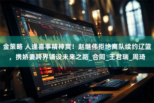 金策略 人逢喜事精神爽！赵继伟拒绝离队续约辽篮，携娇妻跨界铺设未来之路_合同_王君瑞_周琦