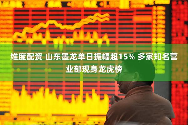 维度配资 山东墨龙单日振幅超15% 多家知名营业部现身龙虎榜