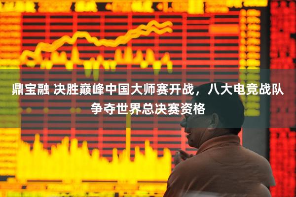 鼎宝融 决胜巅峰中国大师赛开战，八大电竞战队争夺世界总决赛资格