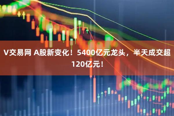 V交易网 A股新变化！5400亿元龙头，半天成交超120亿元！