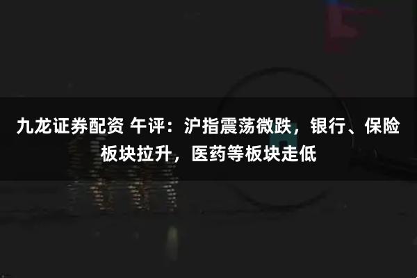 九龙证券配资 午评：沪指震荡微跌，银行、保险板块拉升，医药等板块走低