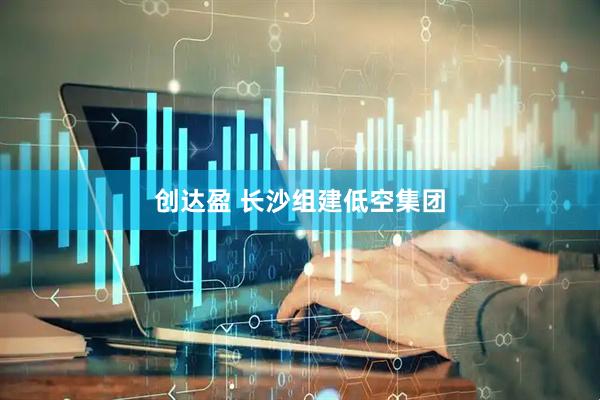 创达盈 长沙组建低空集团